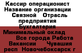 Кассир-операционист › Название организации ­ Связной › Отрасль предприятия ­ Бухгалтерия › Минимальный оклад ­ 35 000 - Все города Работа » Вакансии   . Чувашия респ.,Новочебоксарск г.